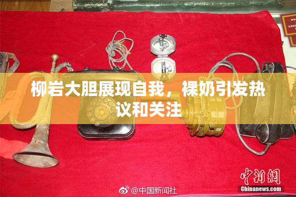 柳岩大胆展现自我，裸奶引发热议和关注