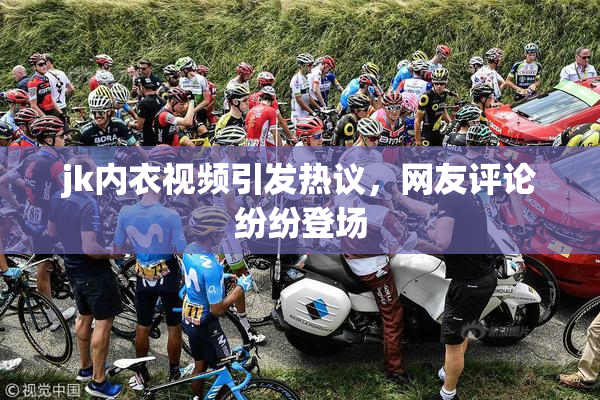 jk内衣视频引发热议，网友评论纷纷登场