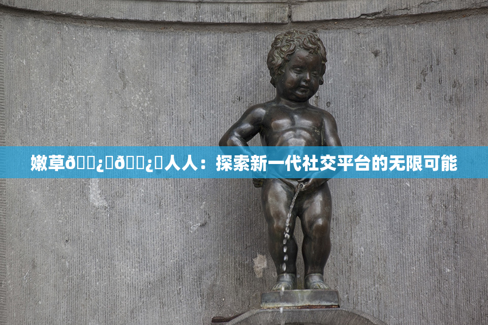 嫩草🌿‌🌿‌人人：探索新一代社交平台的无限可能