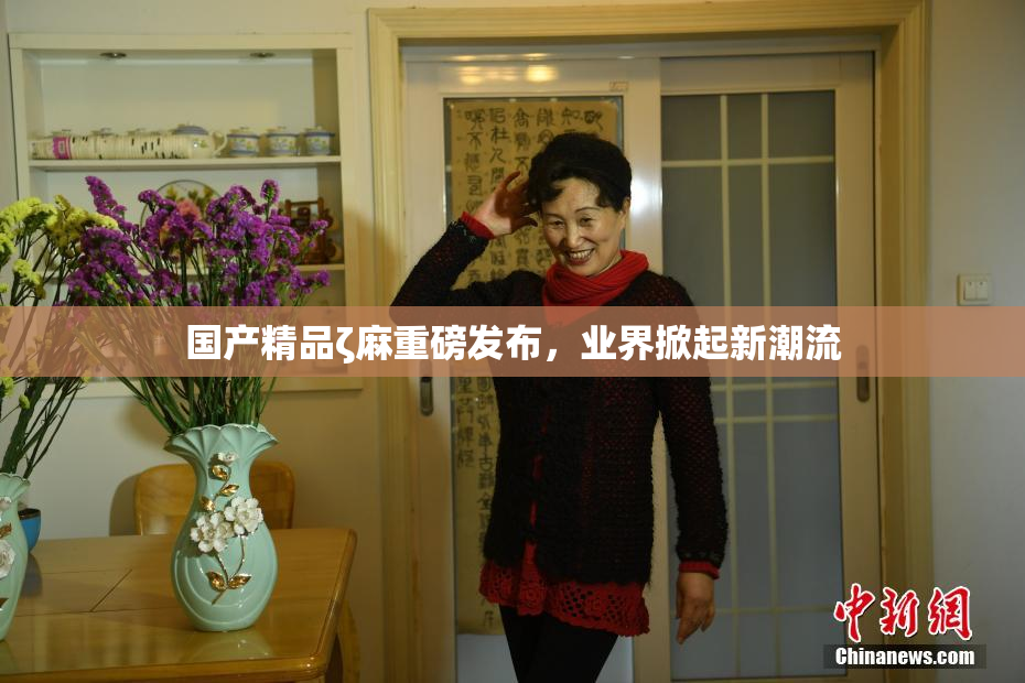 国产精品ζ麻重磅发布，业界掀起新潮流