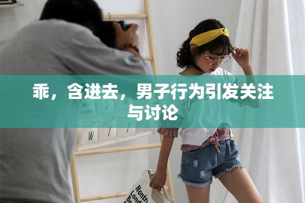 乖，含进去，男子行为引发关注与讨论