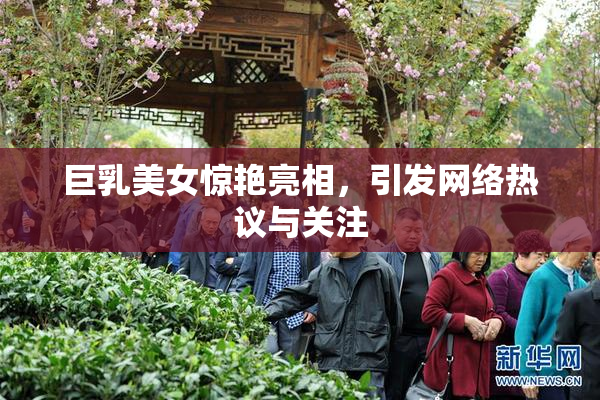 巨乳美女惊艳亮相，引发网络热议与关注