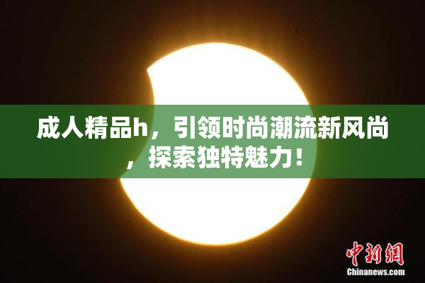 成人精品h，引领时尚潮流新风尚，探索独特魅力！
