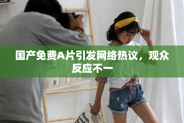 国产免费A片引发网络热议，观众反应不一