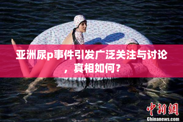 亚洲尿p事件引发广泛关注与讨论，真相如何？