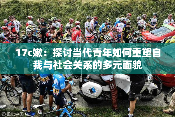 17c嫩：探讨当代青年如何重塑自我与社会关系的多元面貌