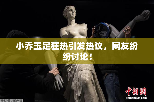 小乔玉足狂热引发热议，网友纷纷讨论！