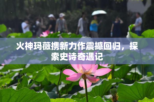 火神玛薇携新力作震撼回归，探索史诗奇遇记