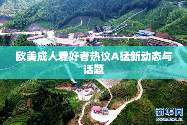 欧美成人爱好者热议A猛新动态与话题