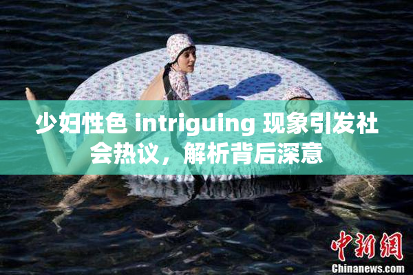 少妇性色 intriguing 现象引发社会热议，解析背后深意