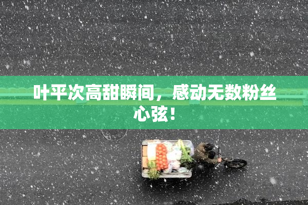 叶平次高甜瞬间，感动无数粉丝心弦！