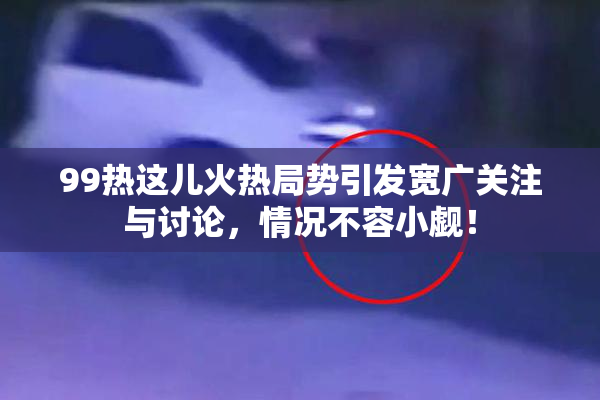 99热这儿火热局势引发宽广关注与讨论，情况不容小觑！