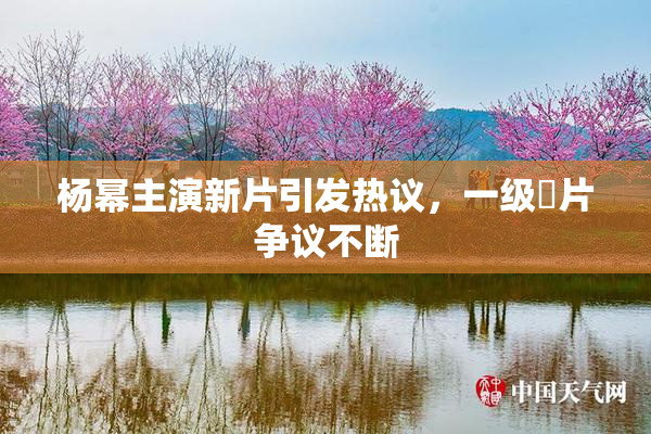 杨幂主演新片引发热议，一级婬片争议不断