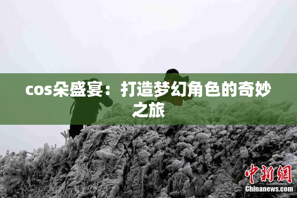 cos朵盛宴：打造梦幻角色的奇妙之旅