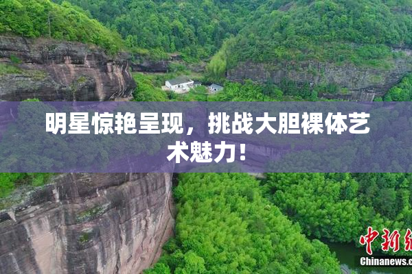 明星惊艳呈现，挑战大胆裸体艺术魅力！