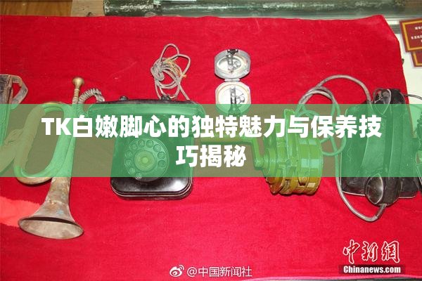 TK白嫩脚心的独特魅力与保养技巧揭秘
