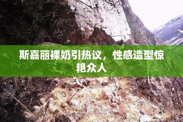 斯嘉丽裸奶引热议，性感造型惊艳众人