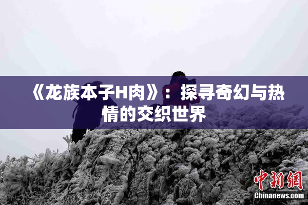 《龙族本子H肉》：探寻奇幻与热情的交织世界