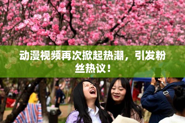 动漫视频再次掀起热潮，引发粉丝热议！