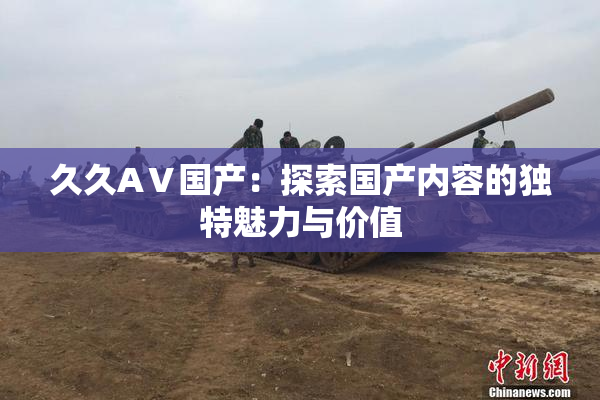 久久AⅤ国产：探索国产内容的独特魅力与价值