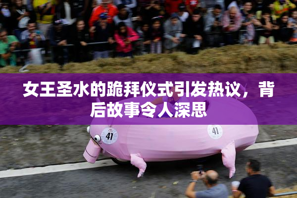 女王圣水的跪拜仪式引发热议，背后故事令人深思