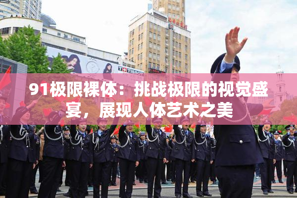 91极限裸体：挑战极限的视觉盛宴，展现人体艺术之美
