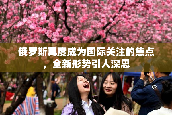 俄罗斯再度成为国际关注的焦点，全新形势引人深思