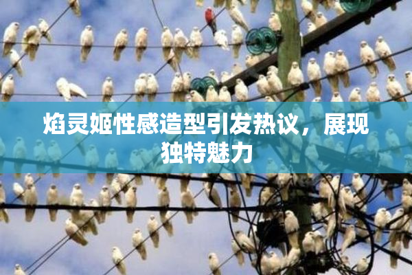 焰灵姬性感造型引发热议，展现独特魅力