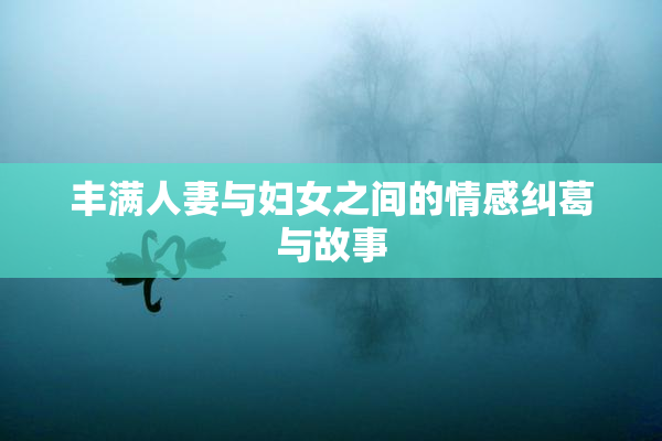 丰满人妻与妇女之间的情感纠葛与故事