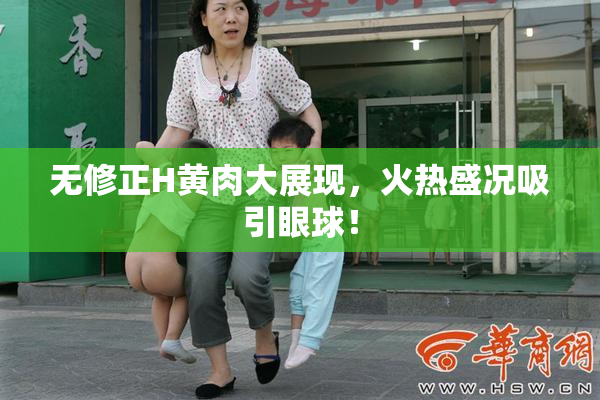 无修正H黄肉大展现，火热盛况吸引眼球！