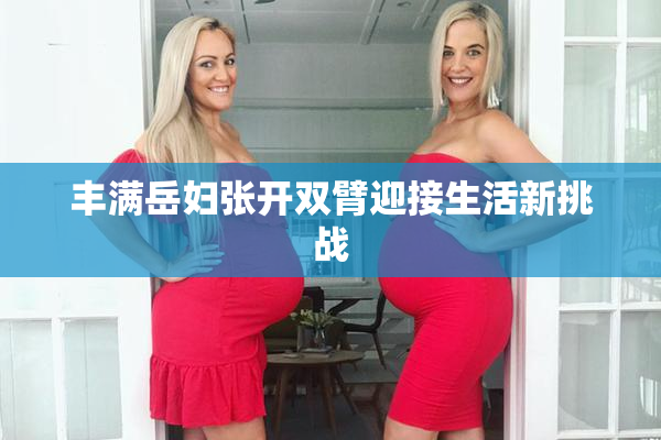 丰满岳妇张开双臂迎接生活新挑战