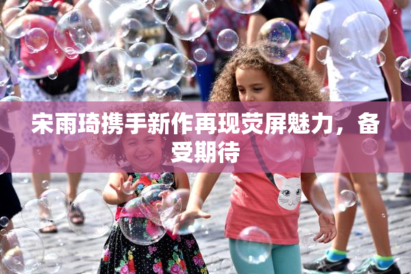 宋雨琦携手新作再现荧屏魅力，备受期待
