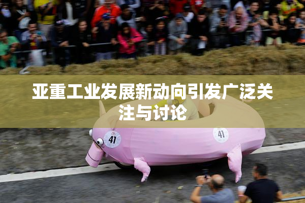 亚重工业发展新动向引发广泛关注与讨论