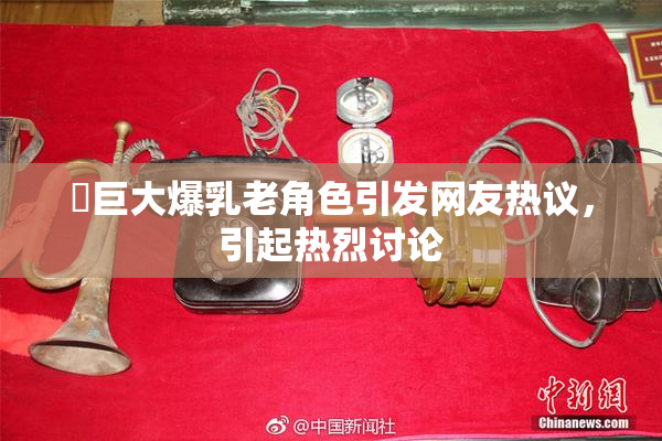 巜巨大爆乳老角色引发网友热议，引起热烈讨论