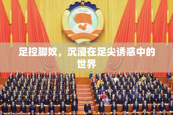 足控脚奴，沉浸在足尖诱惑中的世界