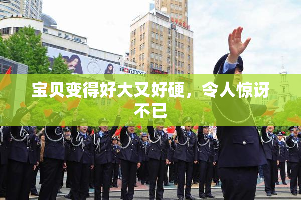 宝贝变得好大又好硬，令人惊讶不已