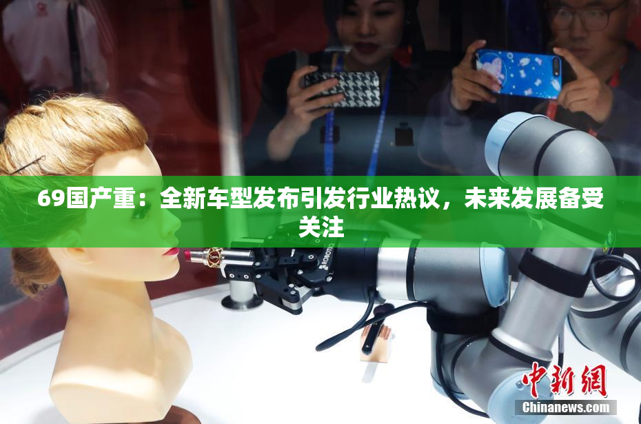 69国产重：全新车型发布引发行业热议，未来发展备受关注