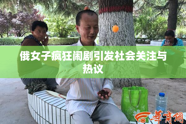 俄女子疯狂闹剧引发社会关注与热议