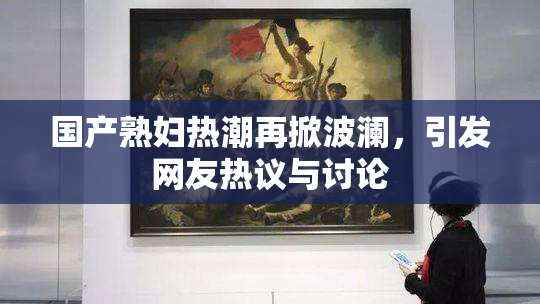 国产熟妇热潮再掀波澜，引发网友热议与讨论
