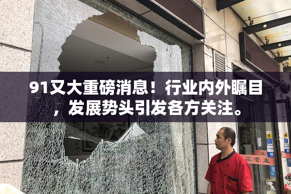 91又大重磅消息！行业内外瞩目，发展势头引发各方关注。
