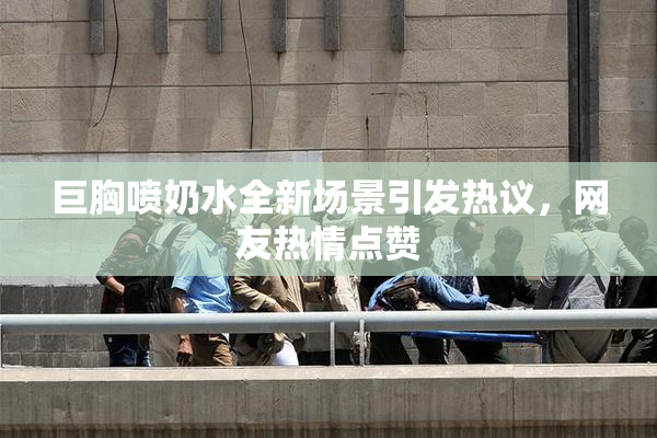 巨胸喷奶水全新场景引发热议，网友热情点赞