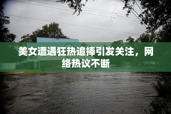 美女遭遇狂热追捧引发关注，网络热议不断