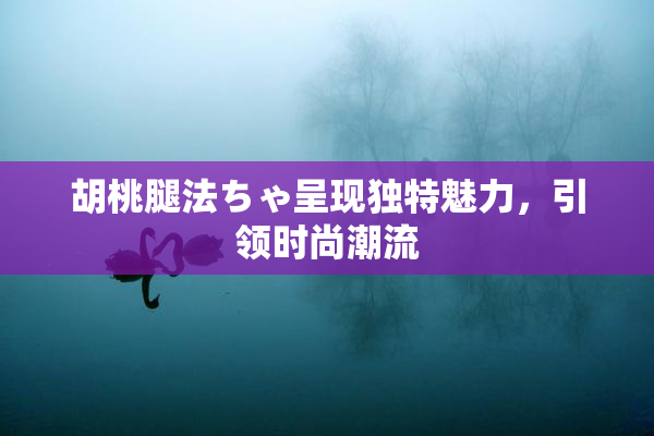 胡桃腿法ちゃ呈现独特魅力，引领时尚潮流