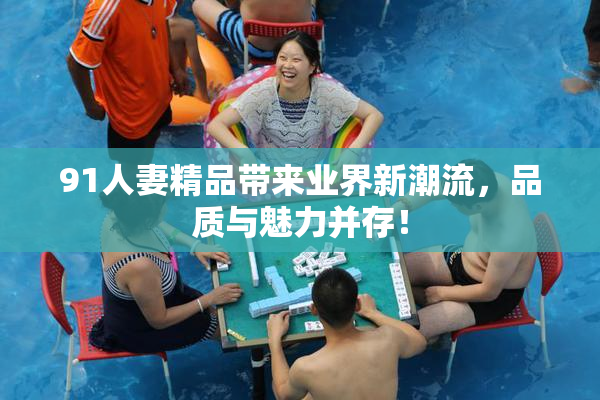 91人妻精品带来业界新潮流，品质与魅力并存！