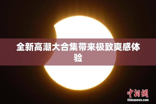 全新高潮大合集带来极致爽感体验