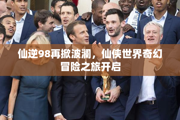 仙逆98再掀波澜，仙侠世界奇幻冒险之旅开启