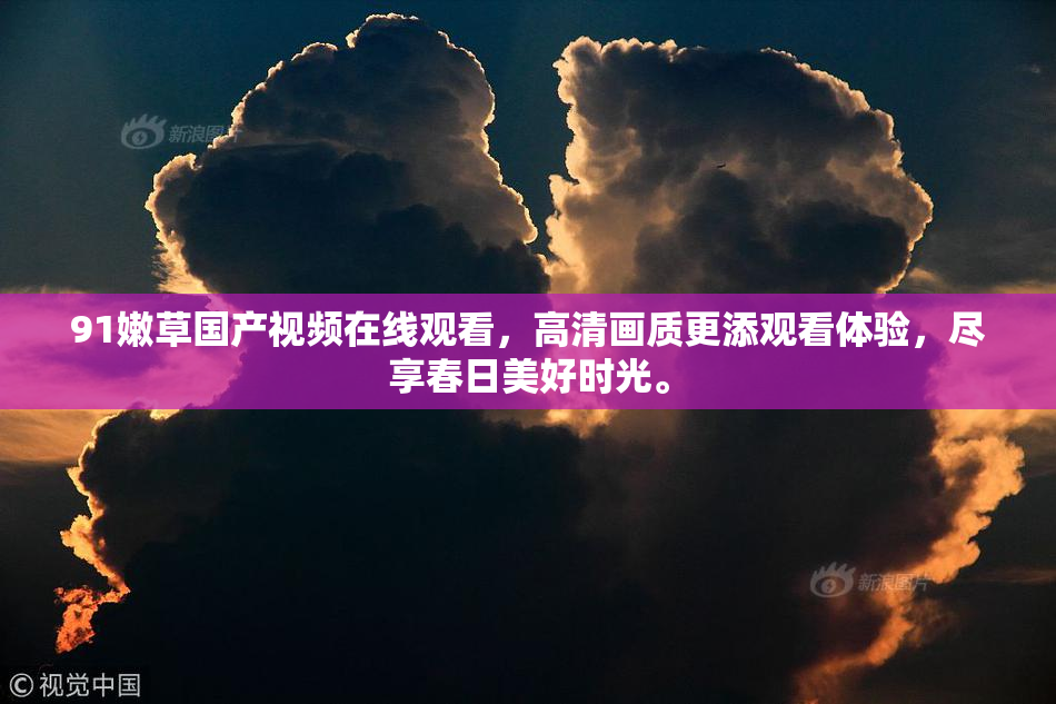 91嫩草国产视频在线观看，高清画质更添观看体验，尽享春日美好时光。