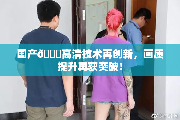国产🍑高清技术再创新，画质提升再获突破！