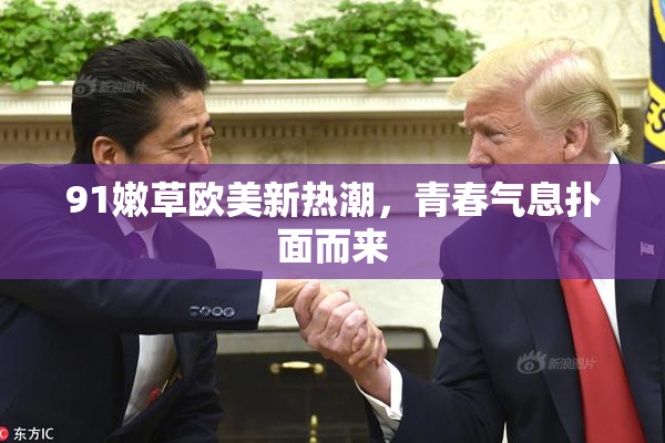 91嫩草欧美新热潮，青春气息扑面而来
