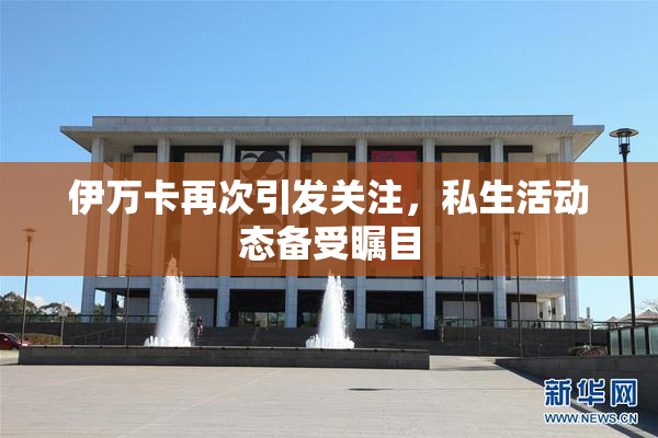 伊万卡再次引发关注，私生活动态备受瞩目